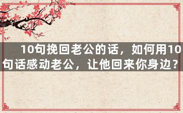 10句挽回老公的话，如何用10句话感动老公，让他回来你身边？