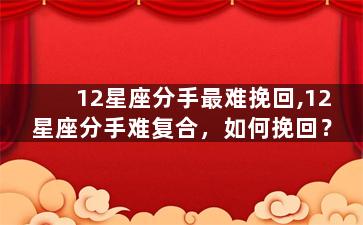 12星座分手最难挽回,12星座分手难复合，如何挽回？