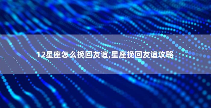12星座怎么挽回友谊,星座挽回友谊攻略