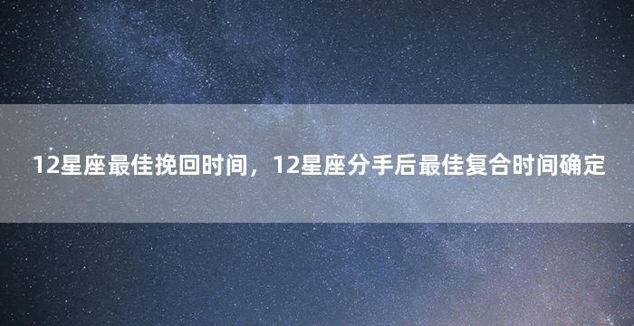 12星座最佳挽回时间，12星座分手后最佳复合时间确定