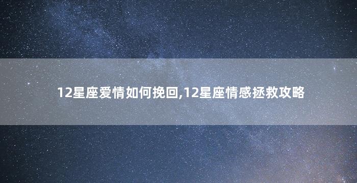 12星座爱情如何挽回,12星座情感拯救攻略