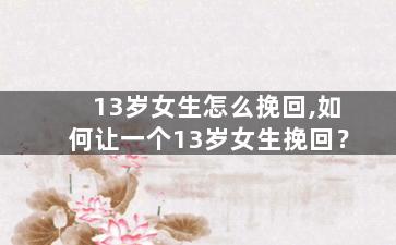 13岁女生怎么挽回,如何让一个13岁女生挽回？