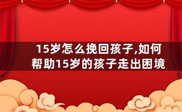 15岁怎么挽回孩子,如何帮助15岁的孩子走出困境