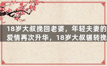 18岁大叔挽回老婆，年轻夫妻的爱情再次升华，18岁大叔辗转挽回老婆的心