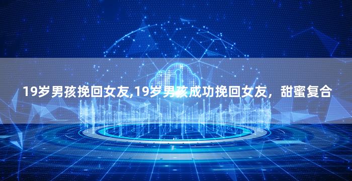 19岁男孩挽回女友,19岁男孩成功挽回女友，甜蜜复合