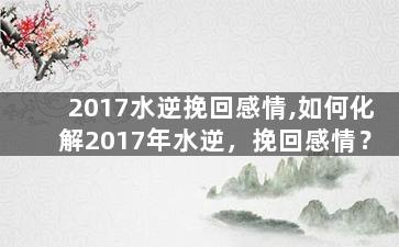 2017水逆挽回感情,如何化解2017年水逆，挽回感情？