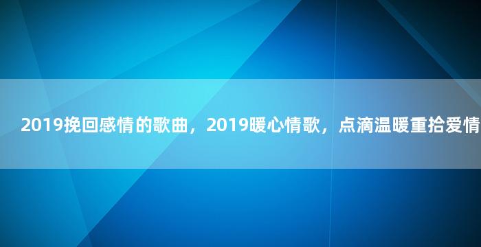 2019挽回感情的歌曲，2019暖心情歌，点滴温暖重拾爱情