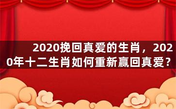 2020挽回真爱的生肖，2020年十二生肖如何重新赢回真爱？