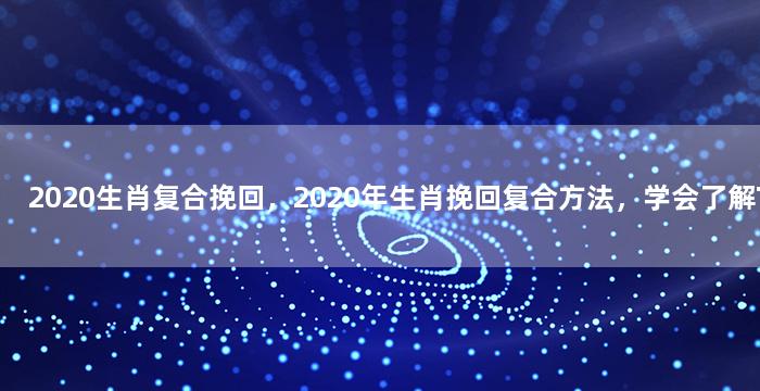 2020生肖复合挽回，2020年生肖挽回复合方法，学会了解TA的内心