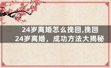 24岁离婚怎么挽回,挽回24岁离婚，成功方法大揭秘