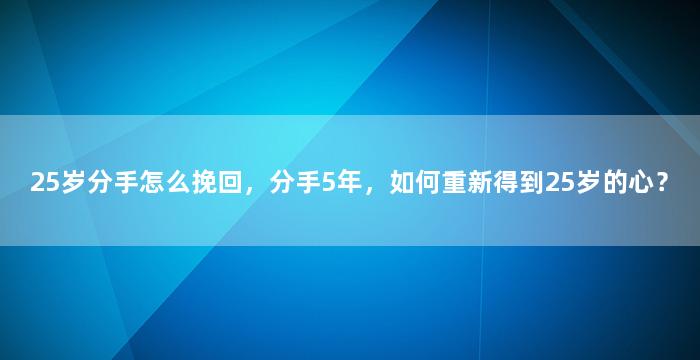 25岁分手怎么挽回，分手5年，如何重新得到25岁的心？