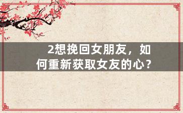 2想挽回女朋友，如何重新获取女友的心？