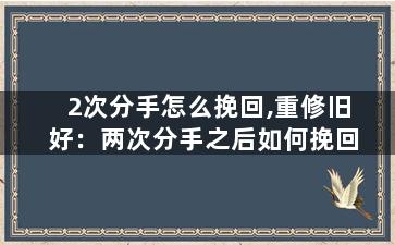 2次分手怎么挽回,重修旧好：两次分手之后如何挽回