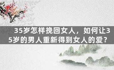 35岁怎样挽回女人，如何让35岁的男人重新得到女人的爱？