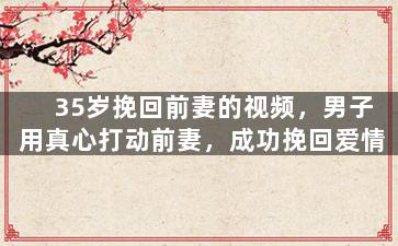 35岁挽回前妻的视频，男子用真心打动前妻，成功挽回爱情