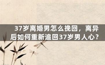 37岁离婚男怎么挽回，离异后如何重新追回37岁男人心？