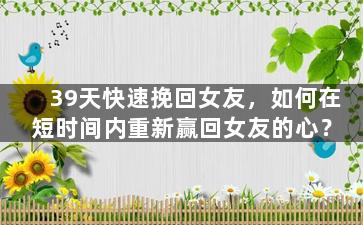 39天快速挽回女友，如何在短时间内重新赢回女友的心？