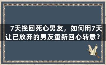 7天挽回死心男友，如何用7天让已放弃的男友重新回心转意？