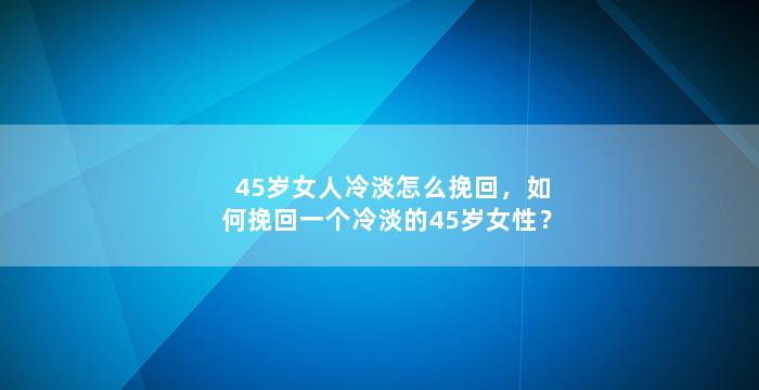 45岁女人冷淡怎么挽回，如何挽回一个冷淡的45岁女性？