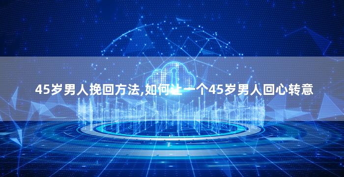 45岁男人挽回方法,如何让一个45岁男人回心转意