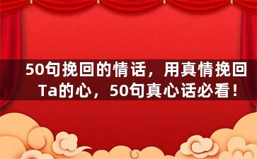 50句挽回的情话，用真情挽回Ta的心，50句真心话必看！