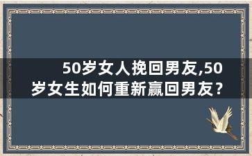 50岁女人挽回男友,50岁女生如何重新赢回男友？