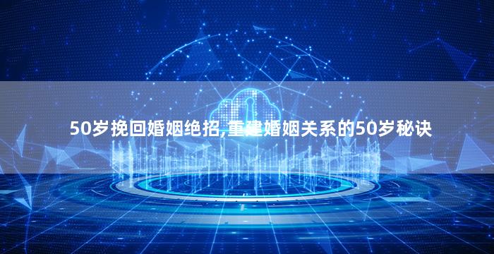 50岁挽回婚姻绝招,重建婚姻关系的50岁秘诀