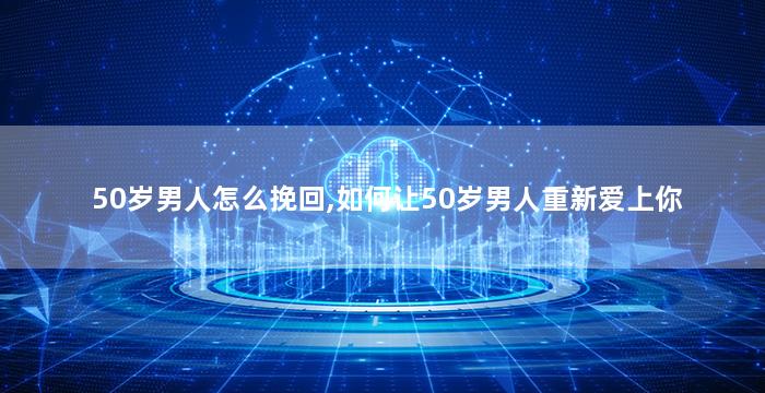 50岁男人怎么挽回,如何让50岁男人重新爱上你