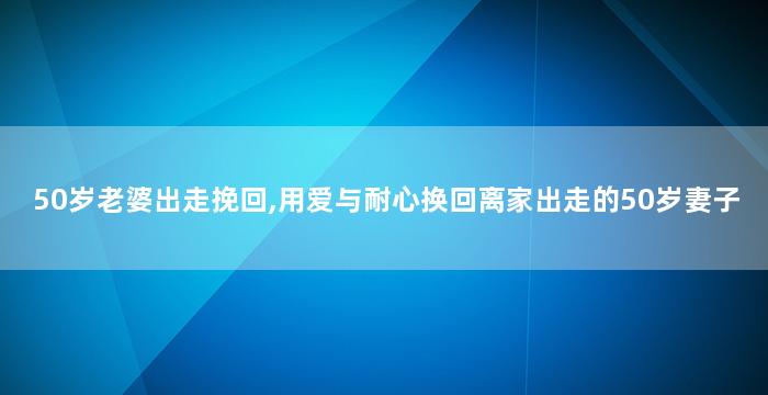 50岁老婆出走挽回,用爱与耐心换回离家出走的50岁妻子
