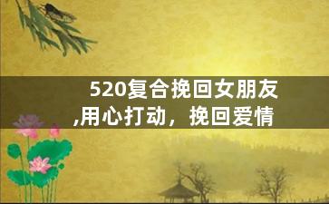 520复合挽回女朋友,用心打动，挽回爱情