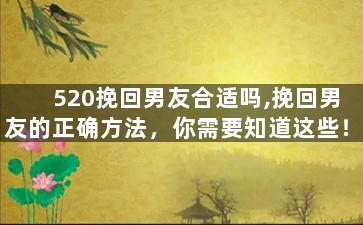 520挽回男友合适吗,挽回男友的正确方法，你需要知道这些！