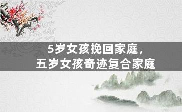 5岁女孩挽回家庭，五岁女孩奇迹复合家庭