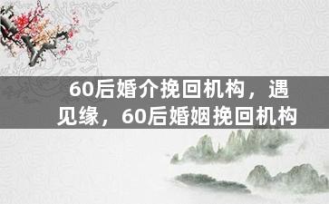 60后婚介挽回机构，遇见缘，60后婚姻挽回机构