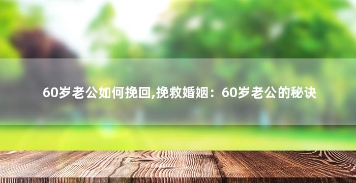 60岁老公如何挽回,挽救婚姻：60岁老公的秘诀