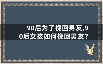 90后为了挽回男友,90后女孩如何挽回男友？