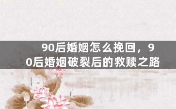 90后婚姻怎么挽回，90后婚姻破裂后的救赎之路
