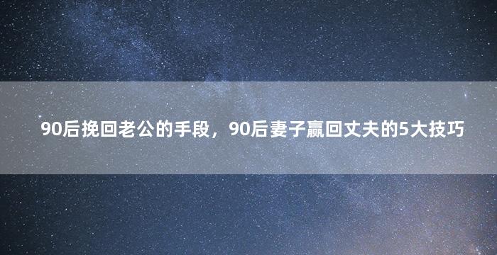 90后挽回老公的手段，90后妻子赢回丈夫的5大技巧