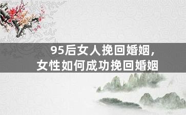 95后女人挽回婚姻,女性如何成功挽回婚姻