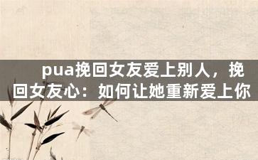 pua挽回女友爱上别人，挽回女友心：如何让她重新爱上你