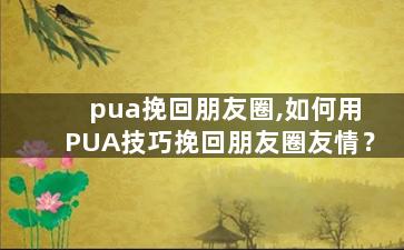 pua挽回朋友圈,如何用PUA技巧挽回朋友圈友情？