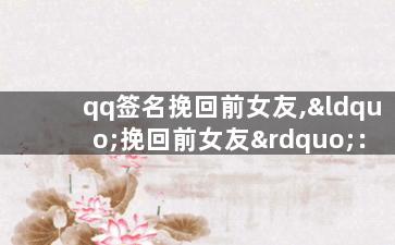 qq签名挽回前女友,“挽回前女友”：如何利用qq签名重新吸引她？