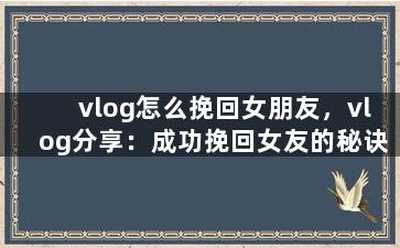 vlog怎么挽回女朋友，vlog分享：成功挽回女友的秘诀
